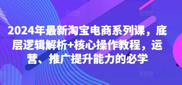 2024年*淘宝电商系列课,底层逻辑解析+*操作教程,运营、推广提升能力的必学