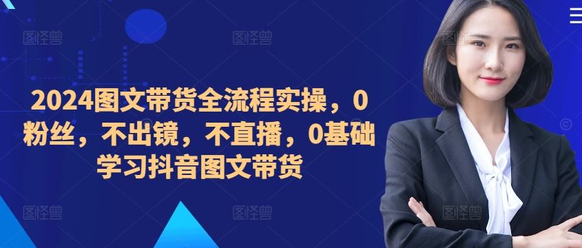 2024图文带货全流程实操,0粉丝,不出镜,不直播,0基础学习抖音图文带货