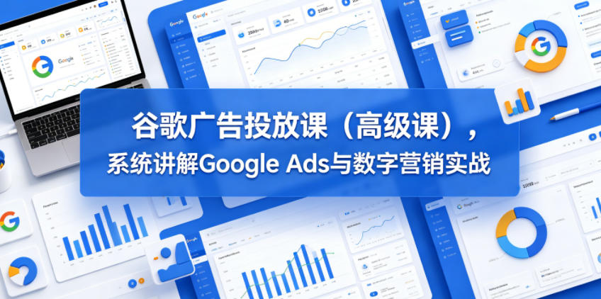 谷歌广告投放课(*课),系统讲解Google Ads与数字营销实战