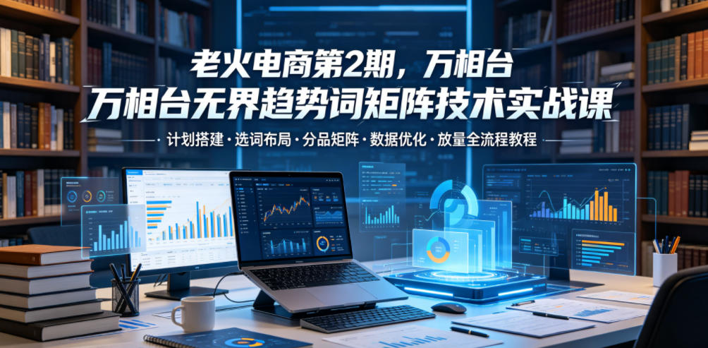 老火电商第2期,万相台*趋势词矩阵技术实战课,计划搭建・选词布局・分品矩阵・数据优化・放量全流程教程