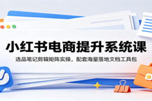 小红书电商提升系统课:选品笔记剪辑矩阵实操,配套海量落地文档工具包