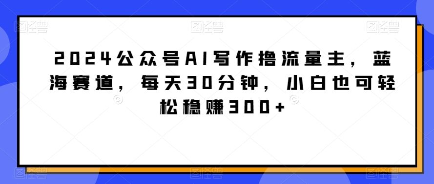 2024公众号AI写作撸流量主，蓝海赛道，每天30分钟，小白也可轻松*300+【揭秘】