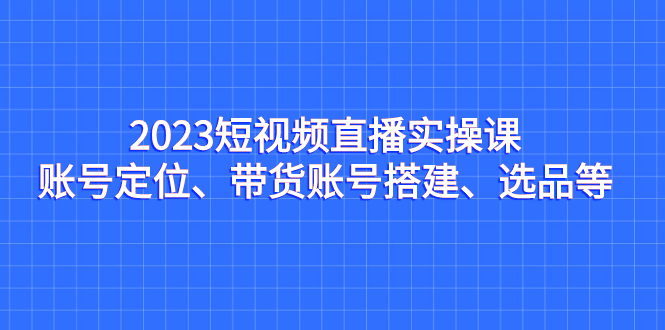 图片[1]-（7081期）2023短视频直播实操课，账号定位、带货账号搭建、选品等