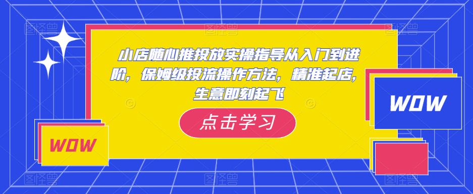 小店随心推投放实操指导从入门到进阶，保姆级投流操作方法，*起店，生意即刻起飞