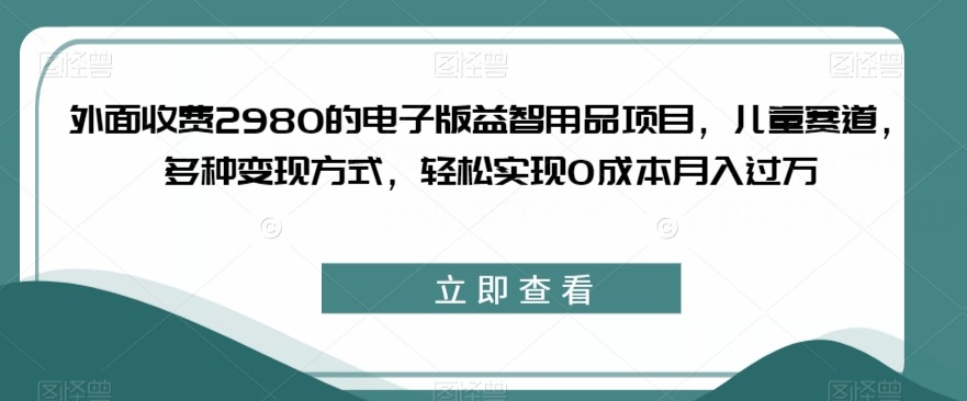 外面收费2980的电子版益智用品项目，儿童赛道，多种变现方式，轻松实现*月入过万【揭秘】