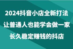 2024抖音小店全新打法，让普通人也能学会做一家长久稳定赚钱的抖店（24节）-麦资源网