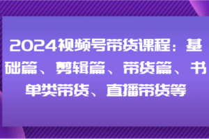 2024视频号带货课程：基础篇、剪辑篇、带货篇、书单类带货、直播带货等-麦资源网