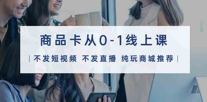 图片[1]-（9834期）商品卡从0-1线上课（不发短视频 不发直播 纯玩商城推荐）32节课