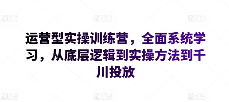 运营型实操训练营，*系统学习，从底层逻辑到实操方法到千川投放
