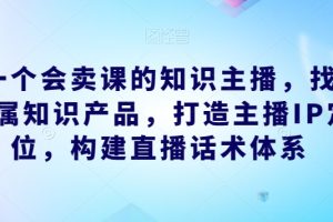 做一个会卖课的知识主播，找准专属知识产品，打造主播IP定位，构建直播话术体系-麦资源网