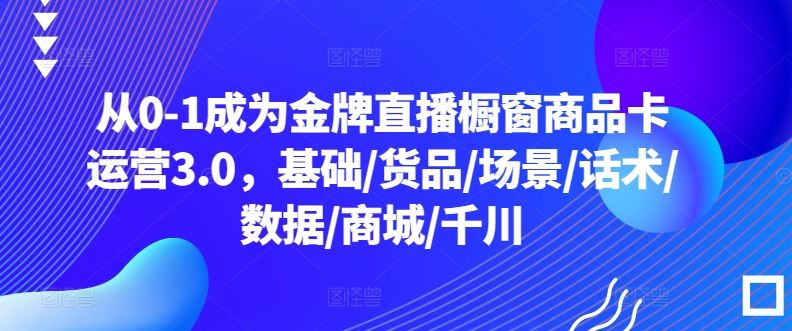 从0-1成为*直播橱窗商品卡运营3.0，基础/货品/场景/话术/数据/商城/千川