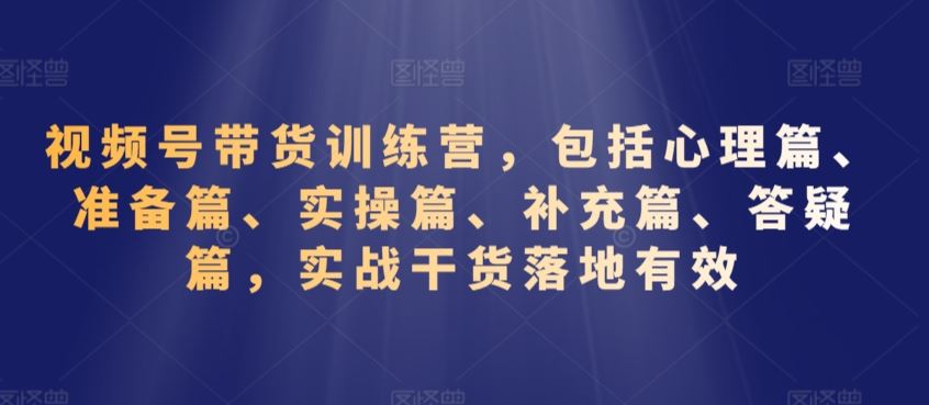 视频号带货训练营，包括心理篇、准备篇、实操篇、补充篇、答疑篇，实战干货落地*
