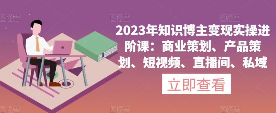 2023年知识博主变现实操进阶课：商业策划、产品策划、短视频、直播间、私域-麦资源网