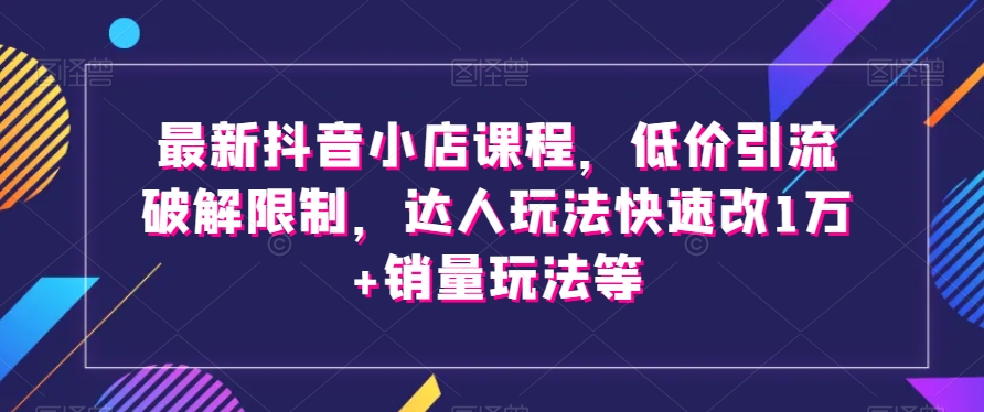 *抖音小店课程，低价引流破解限制，达人玩法快速改1万+销量玩法等
