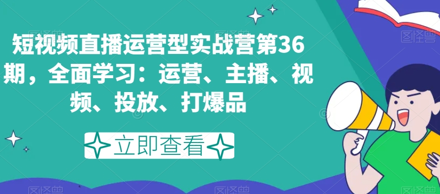 短视频直播运营型实战营第36期，*学习：运营、主播、视频、投放、打爆品