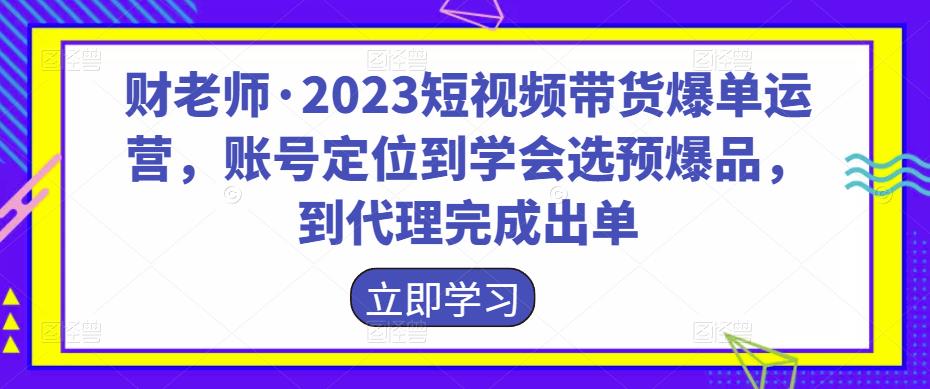 财老师·2023短视频带货爆单运营，账号*到学会选预爆品，到代理完成出单