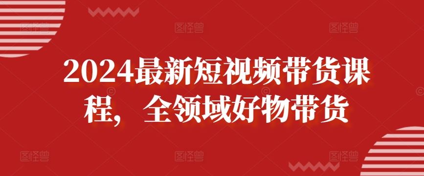 2024*短视频带货课程，全领域好物带货