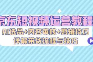京东短视频运营教程：AI选品+内容审核+剪辑技巧，详解带货流程与技巧-麦资源网