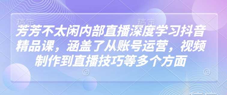 芳芳不太闲内部直播*学习抖音精品课，涵盖了从账号运营，视频制作到直播技巧等多个方面
