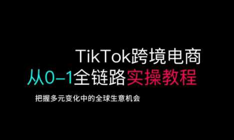 TikTok跨境电商从0-1全链路*实操教程，把握多元变化中的全球生意机会