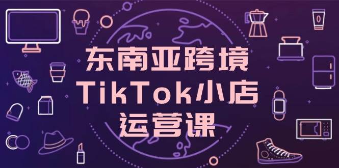 图片[1]-（14390期）东南亚跨境TikTok小店运营课，掌握店铺设置与流量转化核心技巧