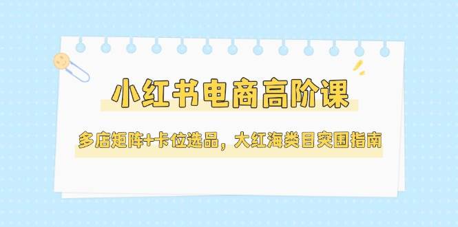 图片[1]-（14940期）小红书电商高阶课，多店矩阵+卡位选品，大红海类目突围指南（更新5月）