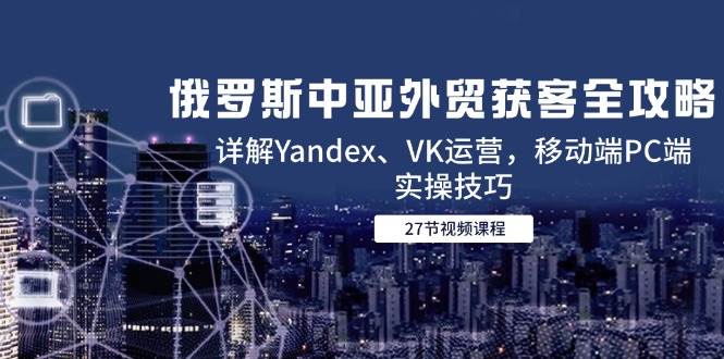 图片[1]-（14959期）俄罗斯中亚外贸获客全攻略，详解Yandex、VK运营，移动端PC端实操技巧