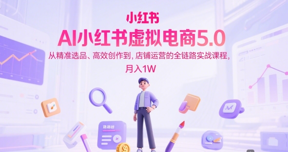AI小红书虚拟电商5.0，从*选品、*创作到，店铺运营的全链路实战课程，月入1W