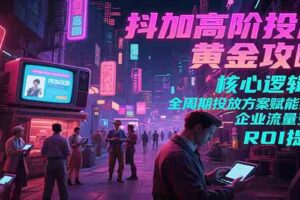 抖加高阶投放黄金攻略：核心逻辑全周期投放方案赋能实体企业流量变现 ROI 提升-麦资源网