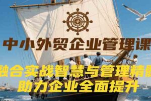 中小外贸企业管理课，融合实战智慧与管理精髓，助力企业全面提升管理水平-麦资源网