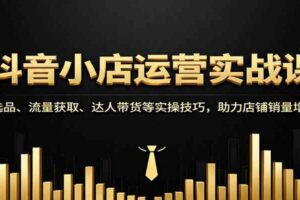 抖音小店运营实战课：选品、流量获取、达人带货等实操技巧，助力店铺销量增长-麦资源网