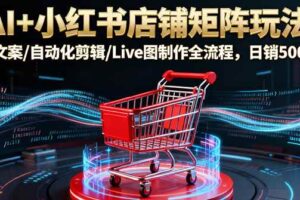 （16230期）AI+小红书店铺矩阵玩法：AI文案/自动化剪辑/Live图制作全流程，日销5000+-麦资源网