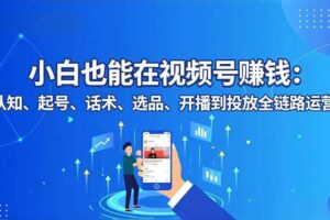 （16626期）小白也能在视频号赚钱：认知、起号、话术、选品、开播到投放全链路运营-麦资源网