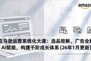 （17103期）亚马逊运营系统化大课：选品矩阵，广告全解，AI赋能，构建千阶成长体系(26年1月更新)-麦资源网