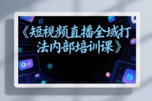 东仔短视频直播全域打法内部培训课【飞书文档】-麦资源网