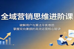 全域营销思维进阶课：破解用户与算法平衡难题，掌握双向兼顾的高效运营核心秘诀-麦资源网