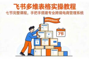 (18878期)飞书多维表格实操教程,七节完整课程,手把手搭建专业跨境电商管理系统-麦资源网